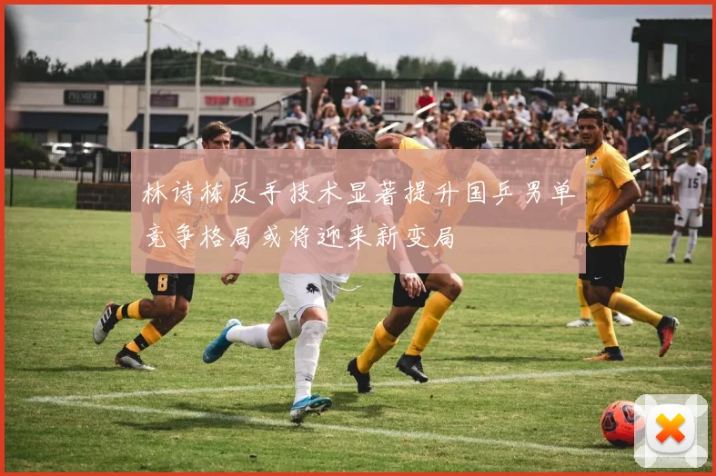 林诗栋反手技术显著提升国乒男单竞争格局或将迎来新变局