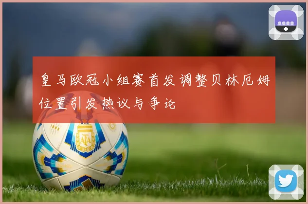 皇马欧冠小组赛首发调整贝林厄姆位置引发热议与争论