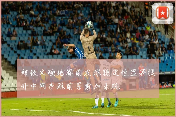 郑钦文硬地赛前发球稳定性显著提升中网夺冠前景愈加乐观