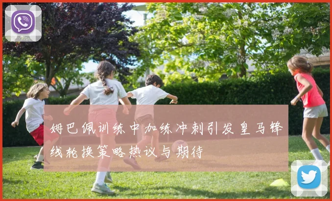 姆巴佩训练中加练冲刺引发皇马锋线轮换策略热议与期待