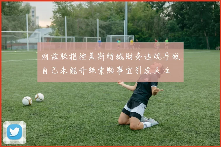 利兹联指控莱斯特城财务违规导致自己未能升级索赔事宜引发关注