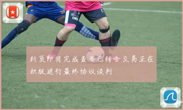 科莫即将完成查洛巴转会交易正在积极进行最终协议谈判