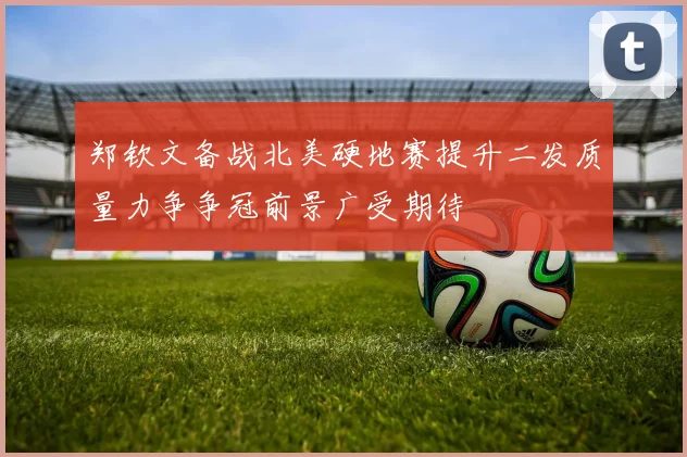 郑钦文备战北美硬地赛提升二发质量力争争冠前景广受期待