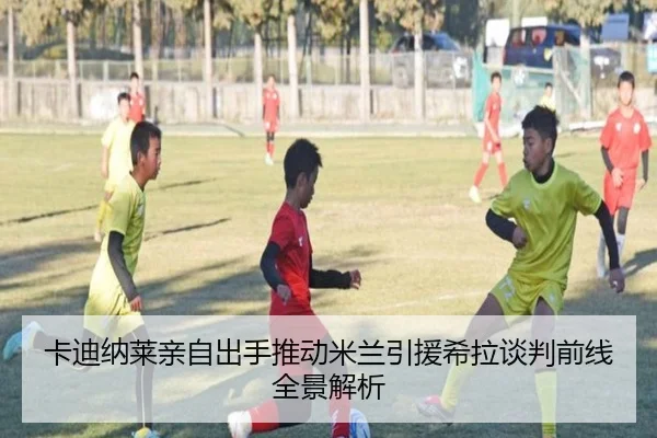 卡迪纳莱亲自出手推动米兰引援希拉谈判前线全景解析