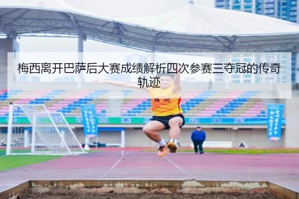 梅西离开巴萨后大赛成绩解析四次参赛三夺冠的传奇轨迹