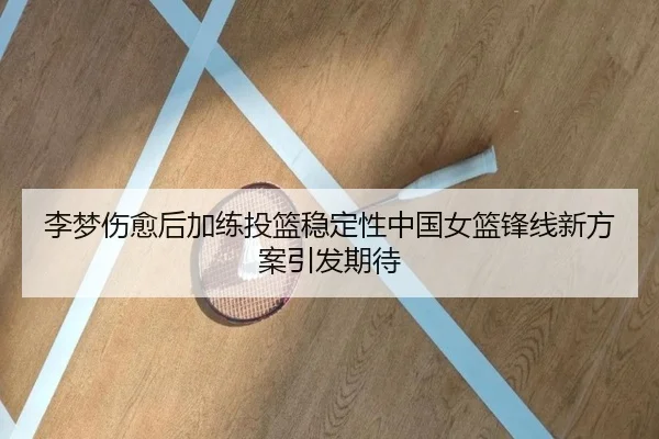 李梦伤愈后加练投篮稳定性中国女篮锋线新方案引发期待