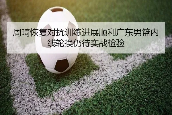 周琦恢复对抗训练进展顺利广东男篮内线轮换仍待实战检验