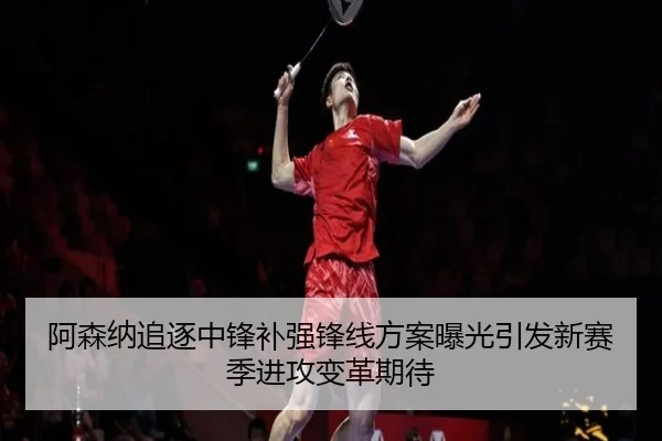 阿森纳追逐中锋补强锋线方案曝光引发新赛季进攻变革期待
